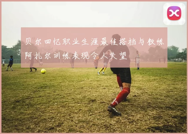 贝尔回忆职业生涯最佳搭档与教练阿扎尔训练表现令人失望