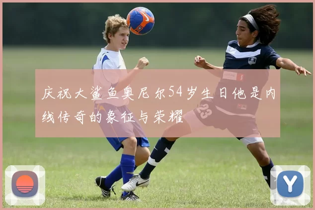 庆祝大鲨鱼奥尼尔54岁生日他是内线传奇的象征与荣耀