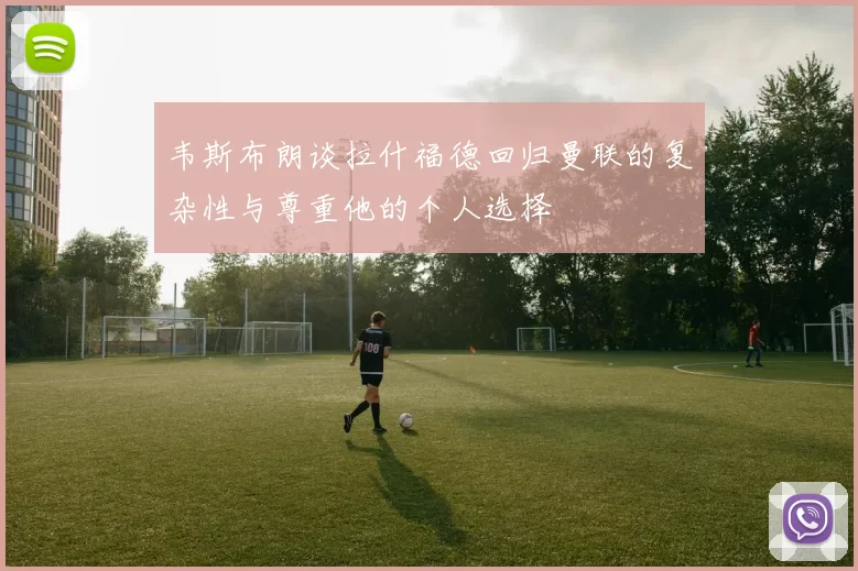 韦斯布朗谈拉什福德回归曼联的复杂性与尊重他的个人选择