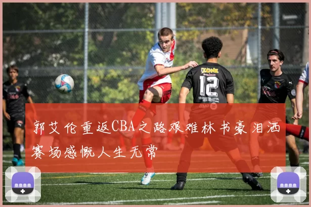 郭艾伦重返CBA之路艰难林书豪泪洒赛场感慨人生无常