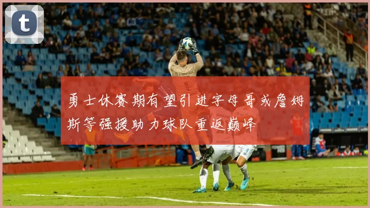 勇士休赛期有望引进字母哥或詹姆斯等强援助力球队重返巅峰