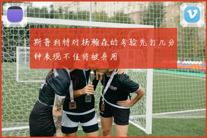 斯普利特对杨瀚森的考验先打几分钟表现不佳将被弃用