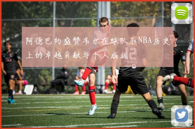 阿德巴约盛赞韦尔在球队和NBA历史上的卓越贡献与个人成就