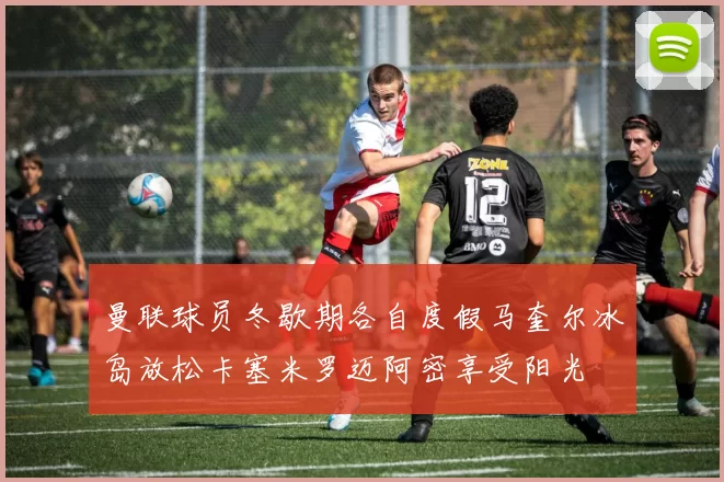 曼联球员冬歇期各自度假马奎尔冰岛放松卡塞米罗迈阿密享受阳光