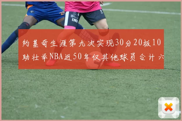 约基奇生涯第九次实现30分20板10助壮举NBA近50年仅其他球员合计六次