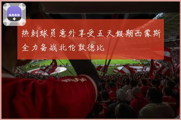 热刺球员意外享受五天假期西蒙斯全力备战北伦敦德比