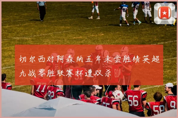 切尔西对阿森纳五年未尝胜绩英超九战零胜联赛杯遭双杀