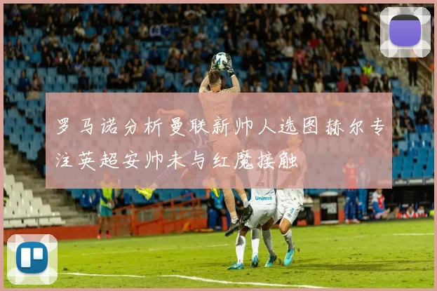 罗马诺分析曼联新帅人选图赫尔专注英超安帅未与红魔接触
