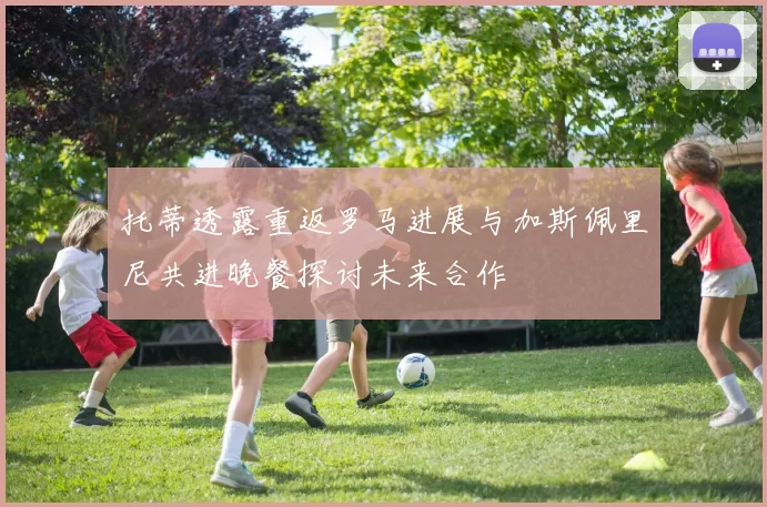托蒂透露重返罗马进展与加斯佩里尼共进晚餐探讨未来合作