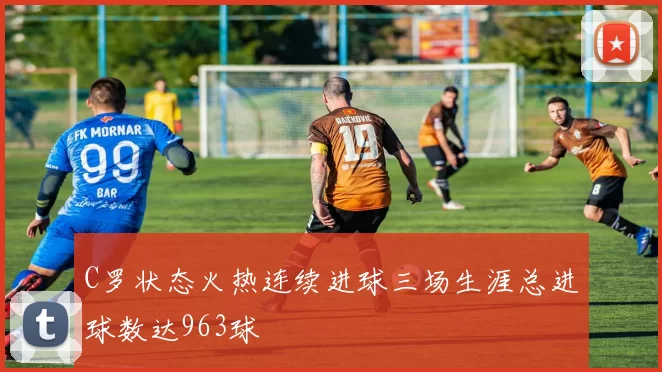 C罗状态火热连续进球三场生涯总进球数达963球