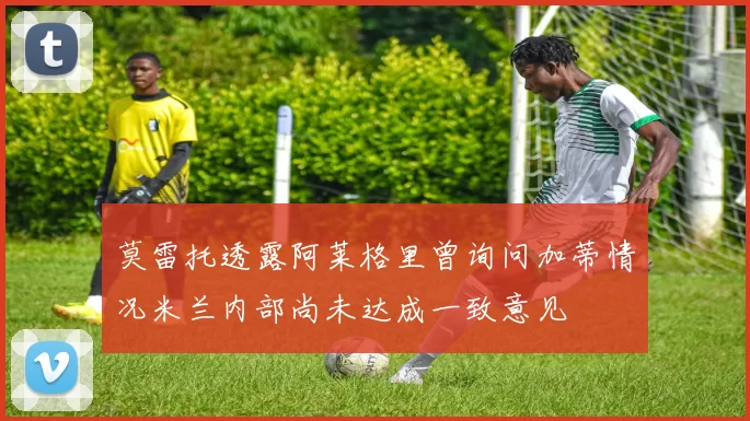 莫雷托透露阿莱格里曾询问加蒂情况米兰内部尚未达成一致意见