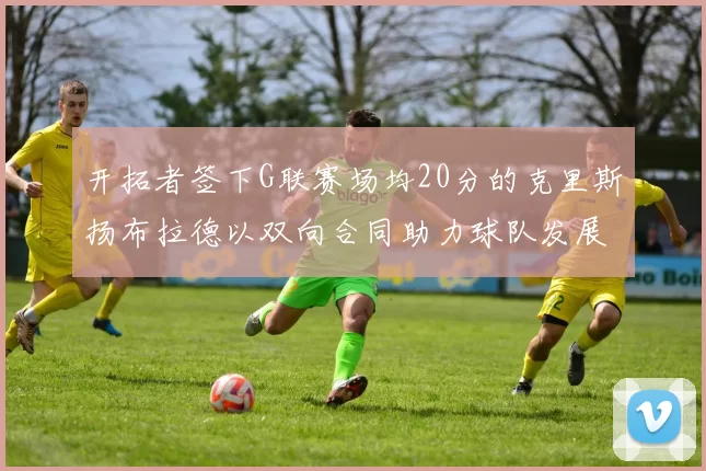 开拓者签下G联赛场均20分的克里斯扬布拉德以双向合同助力球队发展