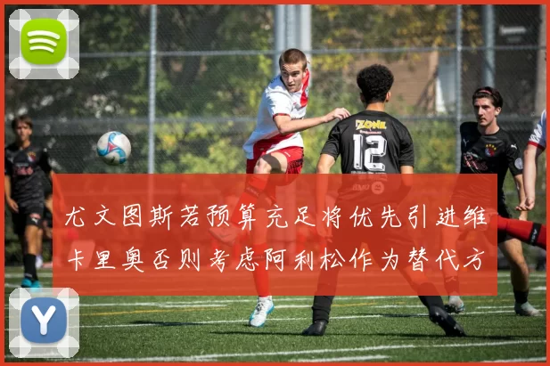 尤文图斯若预算充足将优先引进维卡里奥否则考虑阿利松作为替代方案