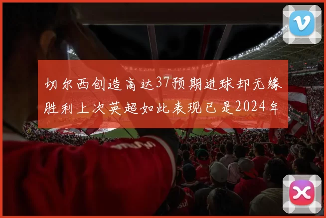 切尔西创造高达37预期进球却无缘胜利上次英超如此表现已是2024年3月