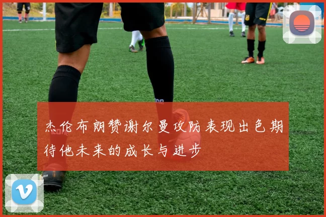 杰伦布朗赞谢尔曼攻防表现出色期待他未来的成长与进步