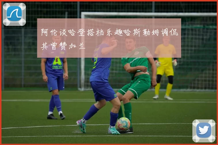 阿伦谈哈登搭档乐趣哈斯勒姆调侃其曾赞加兰