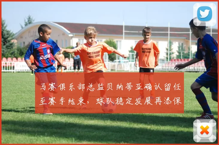 马赛俱乐部总监贝纳蒂亚确认留任至赛季结束，球队稳定发展再添保障