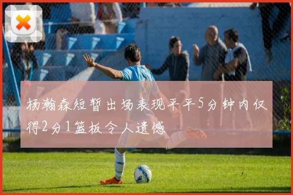 杨瀚森短暂出场表现平平5分钟内仅得2分1篮板令人遗憾