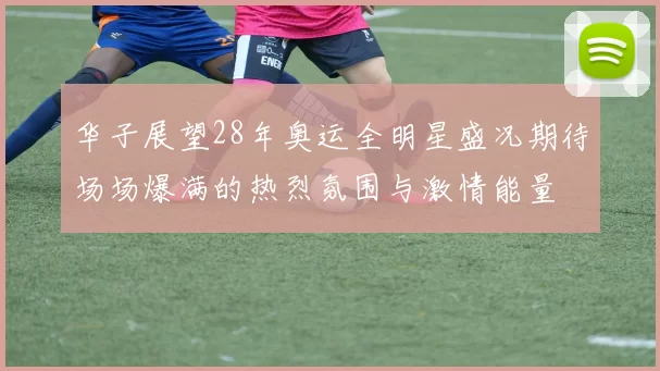 华子展望28年奥运全明星盛况期待场场爆满的热烈氛围与激情能量
