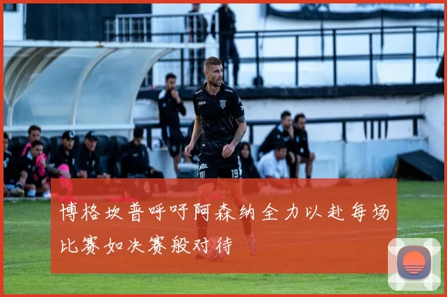 博格坎普呼吁阿森纳全力以赴每场比赛如决赛般对待