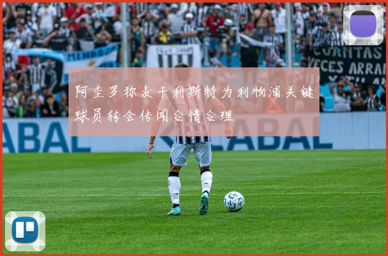 阿圭罗称麦卡利斯特为利物浦关键球员转会传闻合情合理