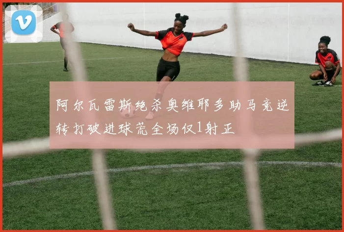 阿尔瓦雷斯绝杀奥维耶多助马竞逆转打破进球荒全场仅1射正