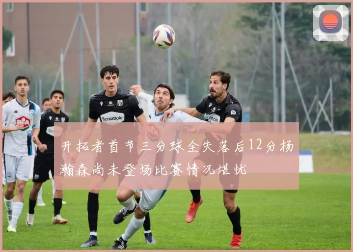 开拓者首节三分球全失落后12分杨瀚森尚未登场比赛情况堪忧