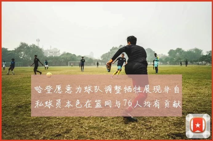 哈登愿意为球队调整牺牲展现非自私球员本色在篮网与76人均有贡献