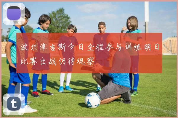 波尔津吉斯今日全程参与训练明日比赛出战仍待观察