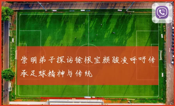 崇明弟子探访徐根宝颜骏凌呼吁传承足球精神与传统
