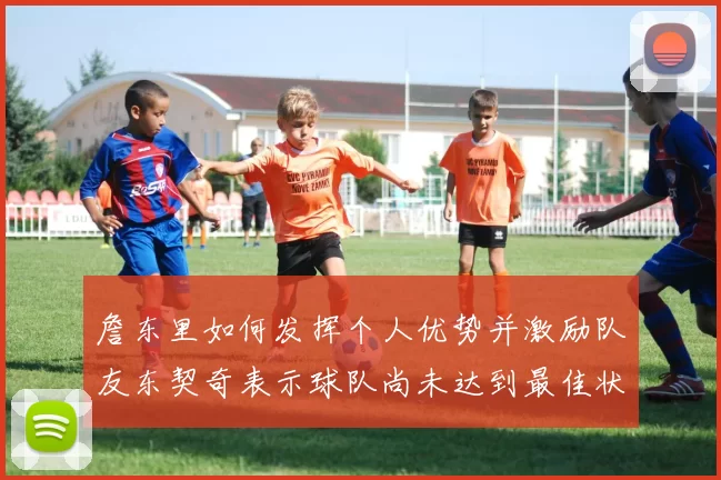 詹东里如何发挥个人优势并激励队友东契奇表示球队尚未达到最佳状态